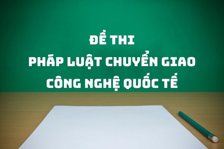 [Tổng hợp] Đề thi môn Pháp luật chuyển giao công nghệ quốc tế